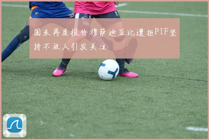 国米再度报价穆萨迪亚比遭拒PIF坚持不放人引发关注