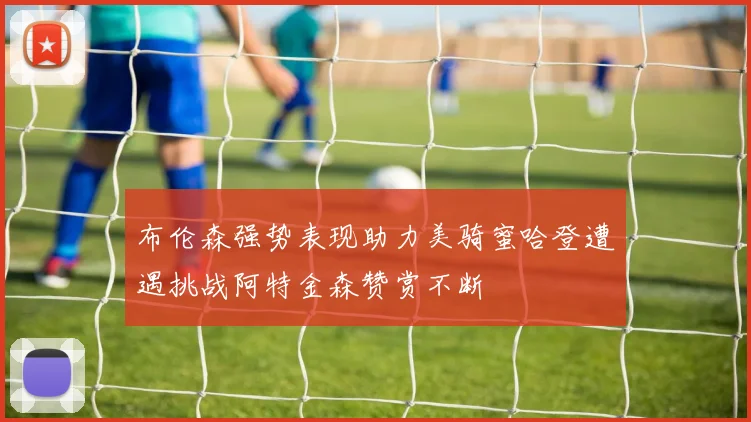 布伦森强势表现助力美骑蜜哈登遭遇挑战阿特金森赞赏不断
