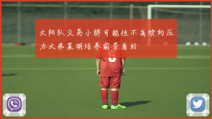 太阳队交易小桥可能性不高续约压力大弗莱明培养前景看好