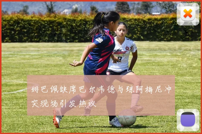 姆巴佩缺席巴尔韦德与琼阿梅尼冲突现场引发热议