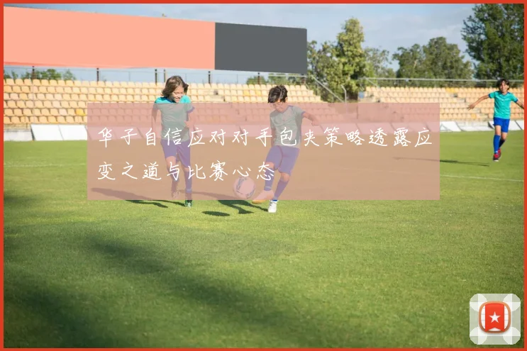 华子自信应对对手包夹策略透露应变之道与比赛心态