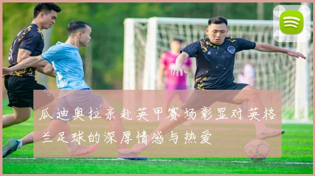 瓜迪奥拉亲赴英甲赛场彰显对英格兰足球的深厚情感与热爱
