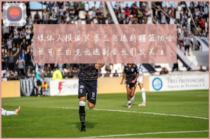 媒体人报道买吾兰当选新疆篮协会长可兰白克当选副会长引发关注