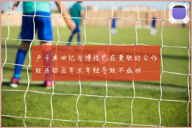 卢卡库回忆与博格巴在曼联的合作经历称当年太年轻导致不成功
