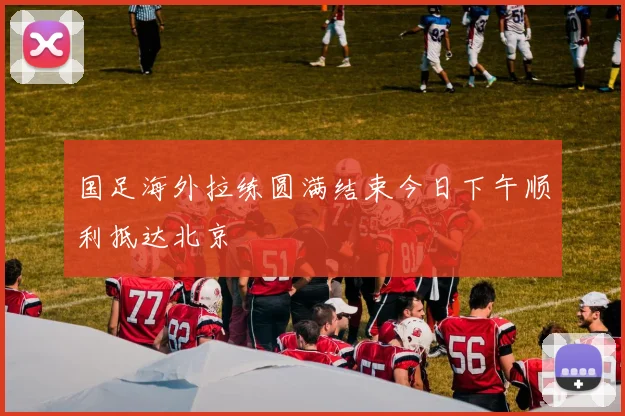 国足海外拉练圆满结束今日下午顺利抵达北京