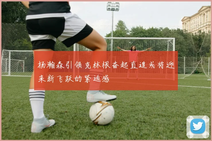 杨瀚森引领克林根奋起直追或将迎来新飞跃的紧迫感