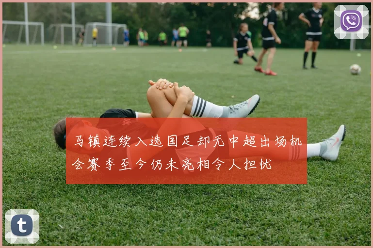 马镇连续入选国足却无中超出场机会赛季至今仍未亮相令人担忧