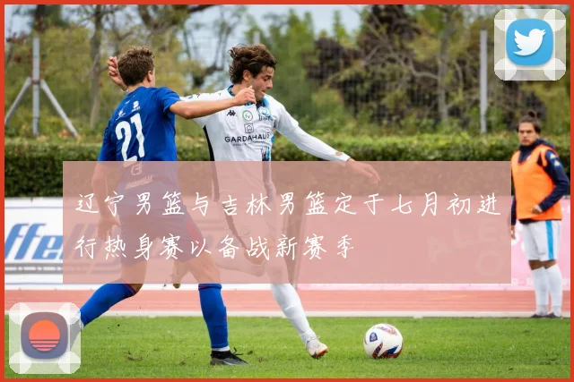 辽宁男篮与吉林男篮定于七月初进行热身赛以备战新赛季