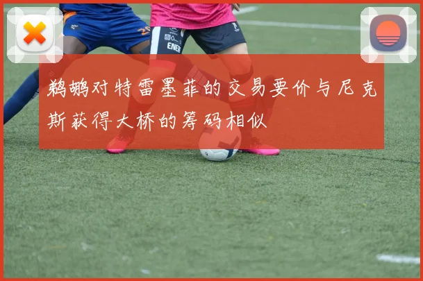 鹈鹕对特雷墨菲的交易要价与尼克斯获得大桥的筹码相似