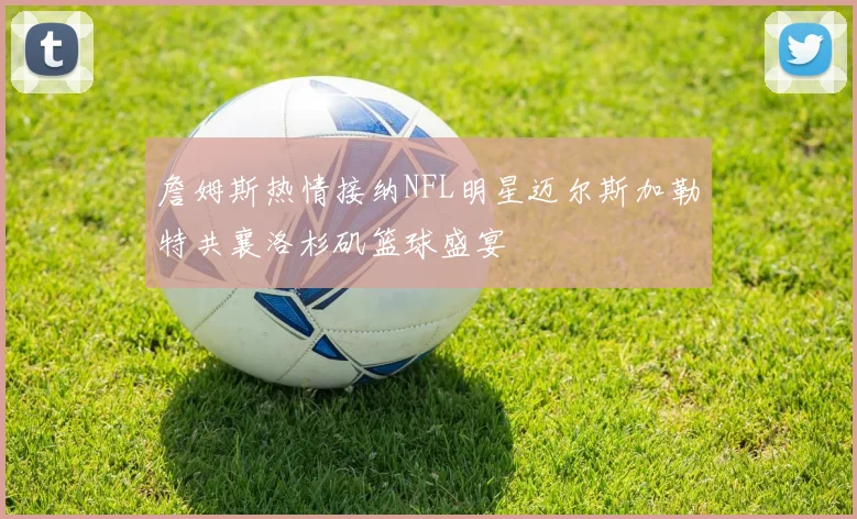 詹姆斯热情接纳NFL明星迈尔斯加勒特共襄洛杉矶篮球盛宴