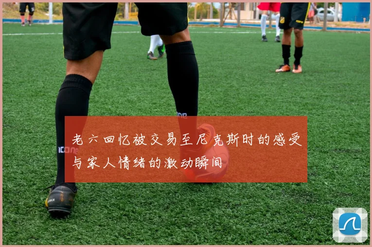 老六回忆被交易至尼克斯时的感受与家人情绪的激动瞬间