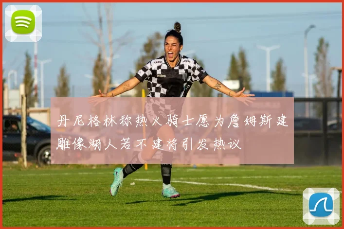 丹尼格林称热火骑士愿为詹姆斯建雕像湖人若不建将引发热议