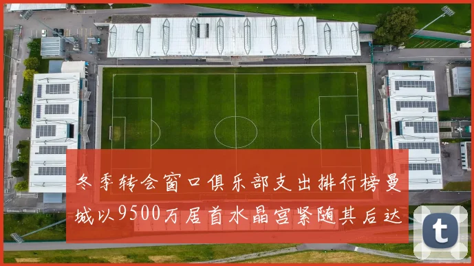 冬季转会窗口俱乐部支出排行榜曼城以9500万居首水晶宫紧随其后达8970万
