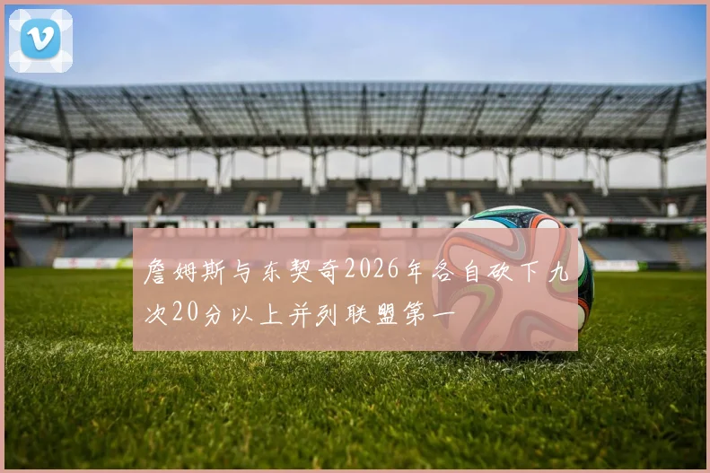 詹姆斯与东契奇2026年各自砍下九次20分以上并列联盟第一