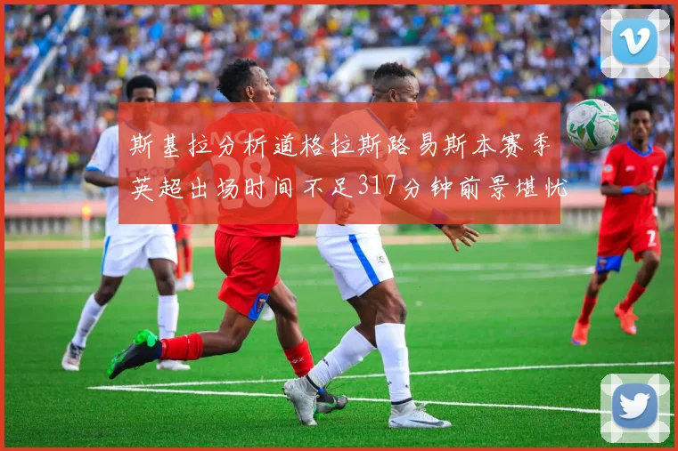 斯基拉分析道格拉斯路易斯本赛季英超出场时间不足317分钟前景堪忧