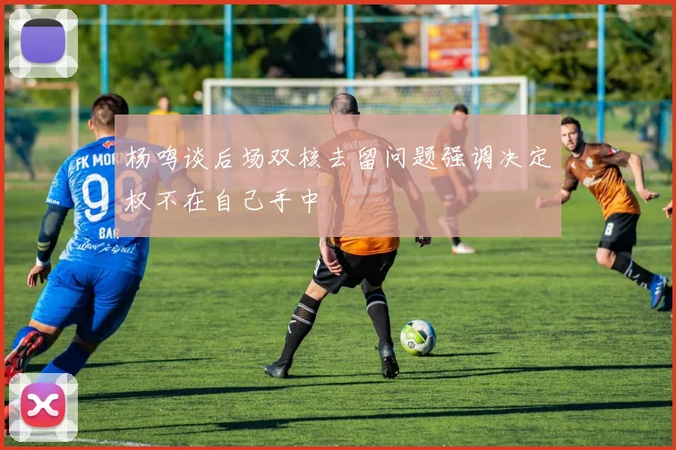 杨鸣谈后场双核去留问题强调决定权不在自己手中