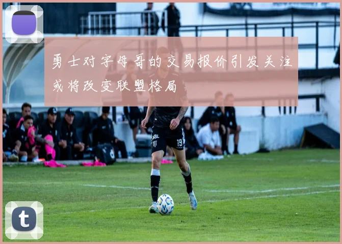 勇士对字母哥的交易报价引发关注或将改变联盟格局