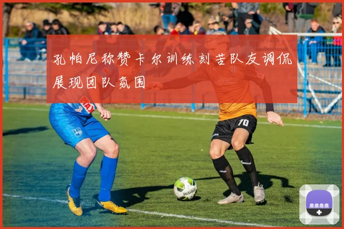 孔帕尼称赞卡尔训练刻苦队友调侃展现团队氛围