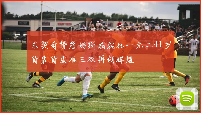 东契奇赞詹姆斯成就独一无二41岁背靠背轰准三双再创辉煌